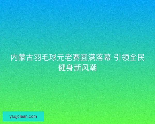 内蒙古羽毛球元老赛圆满落幕 引领全民健身新风潮