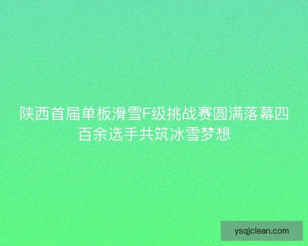 陕西首届单板滑雪F级挑战赛圆满落幕四百余选手共筑冰雪梦想